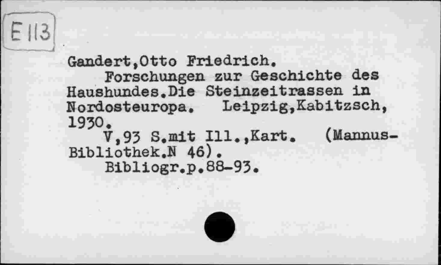 ﻿Gan.de rt, Ott о Friedrich.
Forschungen zur Geschichte des Haushundes.Die Steinzeitrassen in Nordosteuropa.	Leipzig,Kabitzsch,
1950.
V,93 S.mit Ill.,Kart.	(Mannus
Bibliothek.N 46).
Bibliogr.p.88-93.